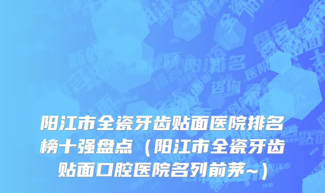 阳江市全瓷牙齿贴面医院排名榜十强盘点（阳江市全瓷牙齿贴面口腔医院名列前茅~）