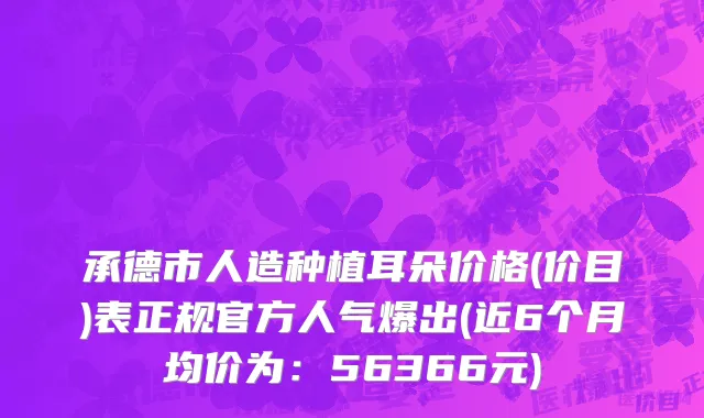 承德市人造种植耳朵价格(价目)表正规官方人气爆出(近6个月均价为：56366元)
