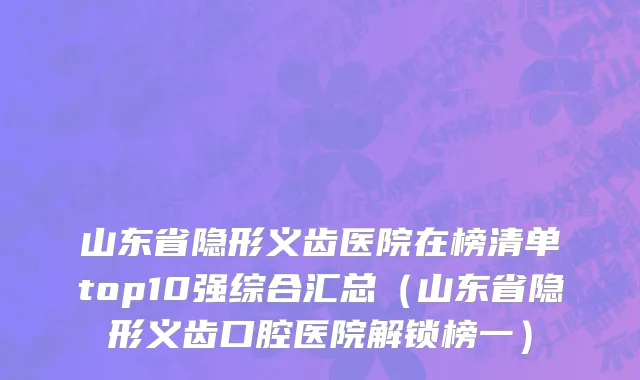山东省隐形义齿医院在榜清单top10强综合汇总（山东省隐形义齿口腔医院解锁榜一）