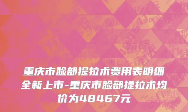 重庆市脸部提拉术费用表明细全新上市-重庆市脸部提拉术均价为48467元