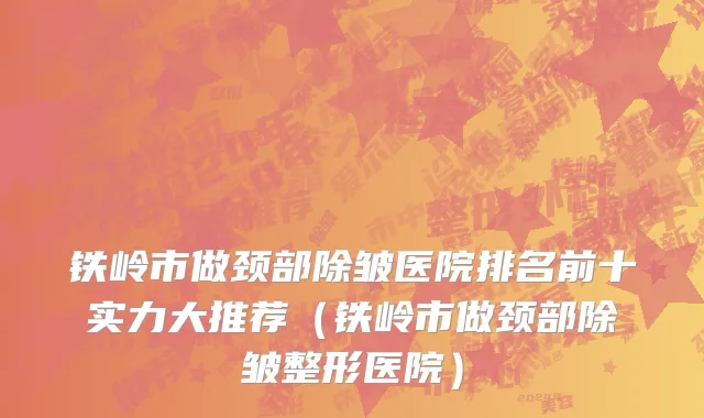 铁岭市做颈部除皱医院排名前十实力大推荐（铁岭市做颈部除皱整形医院）