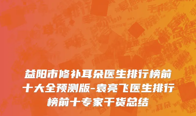 益阳市修补耳朵医生排行榜前十大全预测版-袁亮飞医生排行榜前十专家干货总结