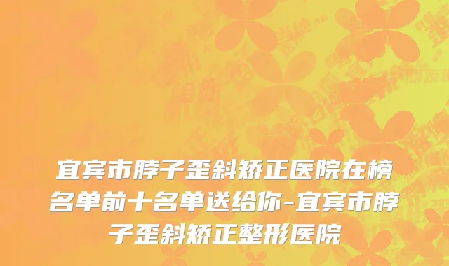 宜宾市脖子歪斜矫正医院在榜名单前十名单送给你-宜宾市脖子歪斜矫正整形医院