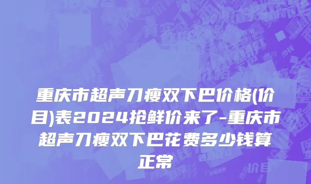 重庆市超声刀瘦双下巴价格(价目)表2024抢鲜价来了-重庆市超声刀瘦双下巴花费多少钱算正常