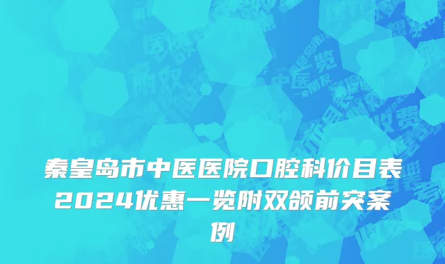 秦皇岛市中医医院口腔科价目表2024优惠一览附双颌前突案例