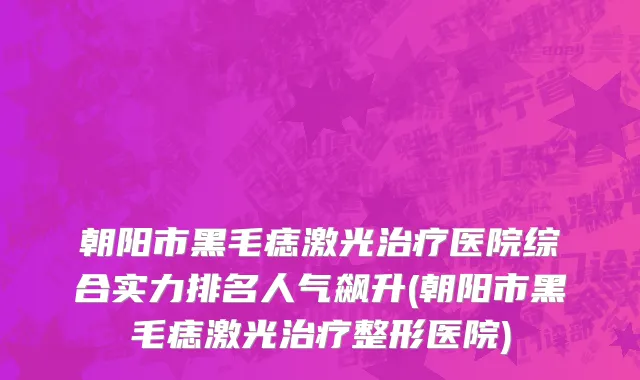 朝阳市黑毛痣激光治疗医院综合实力排名人气飙升(朝阳市黑毛痣激光治疗整形医院)