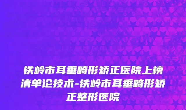 铁岭市耳垂畸形矫正医院上榜清单论技术-铁岭市耳垂畸形矫正整形医院