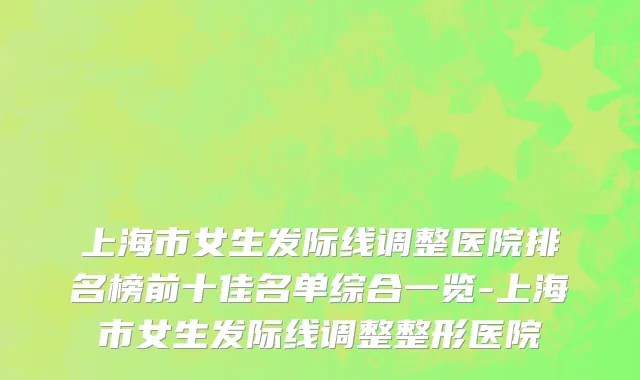 上海市女生发际线调整医院排名榜前十佳名单综合一览-上海市女生发际线调整整形医院