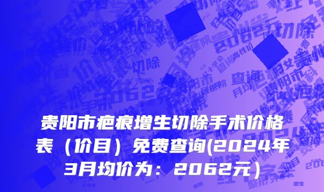贵阳市疤痕增生切除手术价格表（价目）免费查询(2024年3月均价为：2062元）