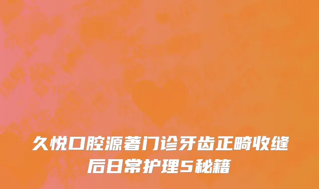 久悦口腔源著门诊牙齿正畸收缝后日常护理5秘籍