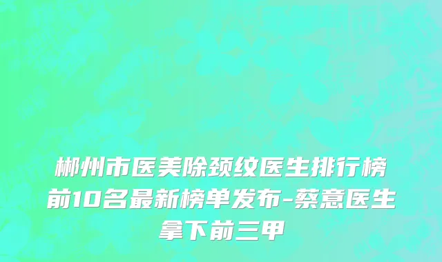 郴州市医美除颈纹医生排行榜前10名最新榜单发布-蔡意医生拿下前三甲
