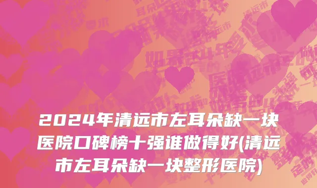 2024年清远市左耳朵缺一块医院口碑榜十强谁做得好(清远市左耳朵缺一块整形医院)