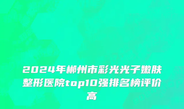 2024年郴州市彩光光子嫩肤整形医院top10强排名榜评价高