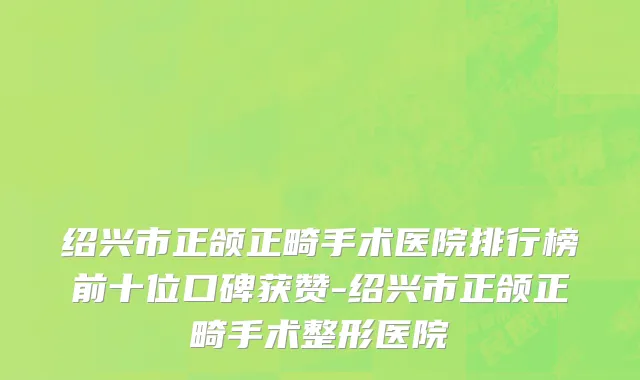 绍兴市正颌正畸手术医院排行榜前十位口碑获赞-绍兴市正颌正畸手术整形医院