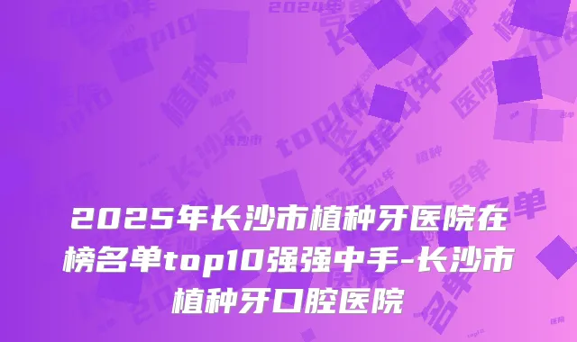 2025年长沙市植种牙医院在榜名单top10强强中手-长沙市植种牙口腔医院