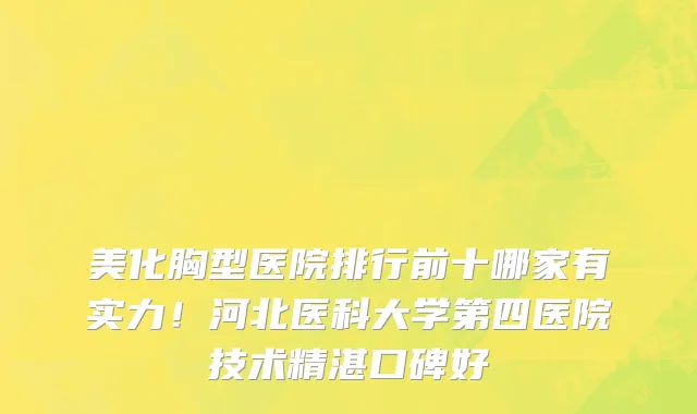 美化胸型医院排行前十哪家有实力!河北医科大学第四医院技术精湛口碑好