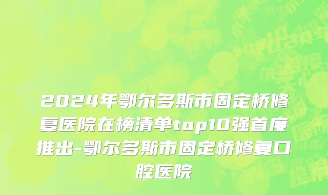 2024年鄂尔多斯市固定桥修复医院在榜清单top10强首度推出-鄂尔多斯市固定桥修复口腔医院