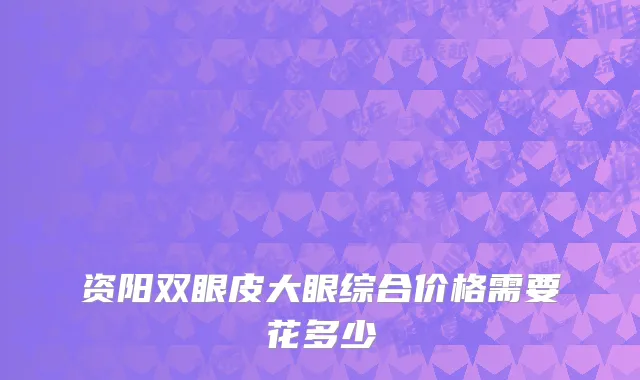 资阳双眼皮大眼综合价格需要花多少