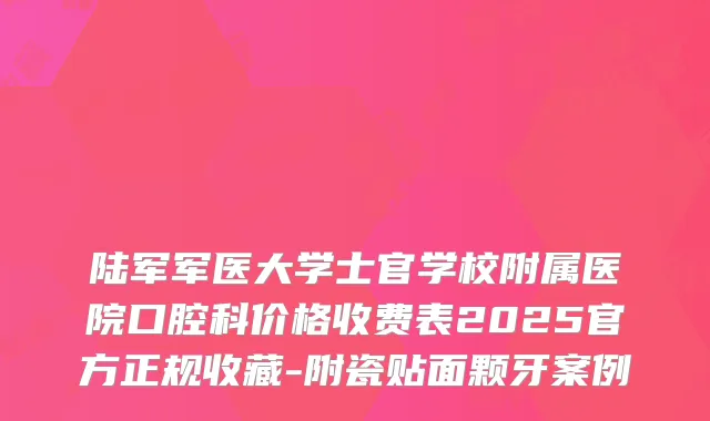陆军军医大学士官学校附属医院口腔科价格收费表2025官方正规收藏-附瓷贴面颗牙案例