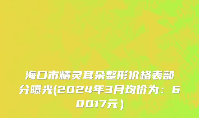 海口市精灵耳朵整形价格表部分曝光(2024年3月均价为：60017元）
