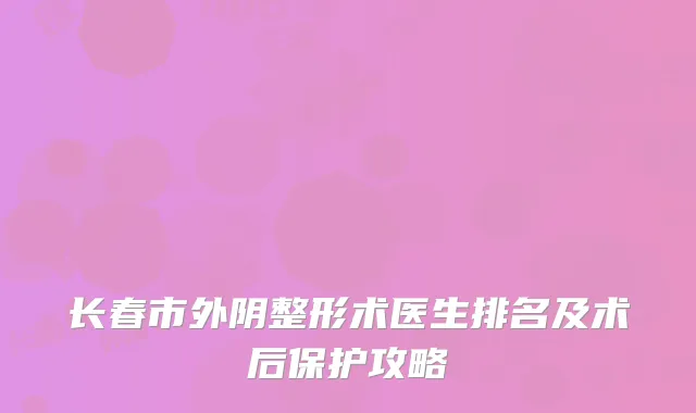 长春市外阴整形术医生排名及术后保护攻略