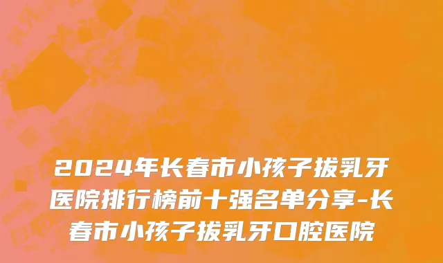 2024年长春市小孩子拔乳牙医院排行榜前十强名单分享-长春市小孩子拔乳牙口腔医院