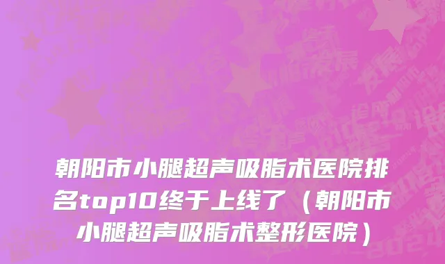 朝阳市小腿超声吸脂术医院排名top10终于上线了（朝阳市小腿超声吸脂术整形医院）