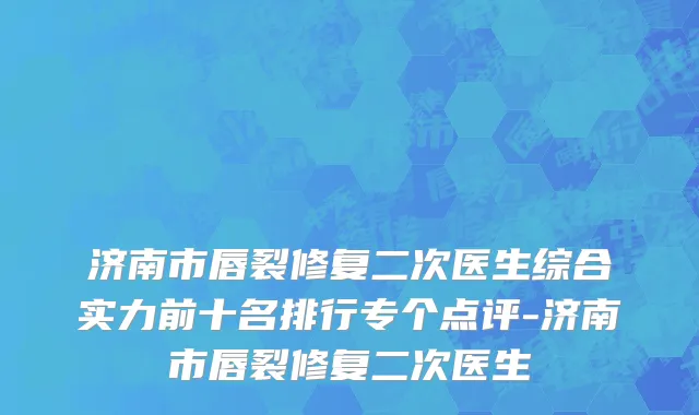 济南市唇裂修复二次医生综合实力前十名排行专个点评-济南市唇裂修复二次医生