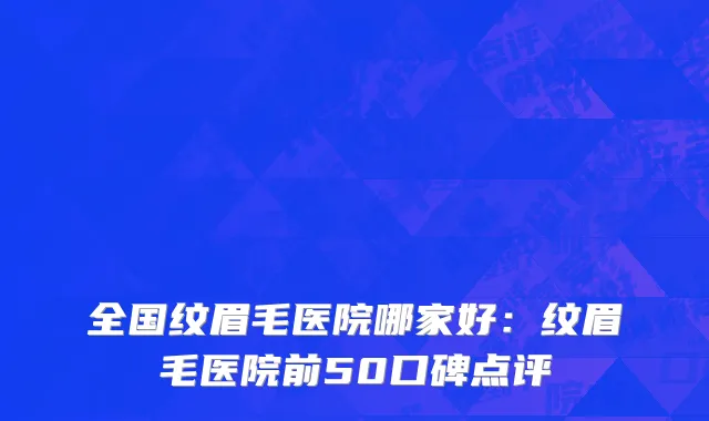 全国纹眉毛医院哪家好：纹眉毛医院前50口碑点评