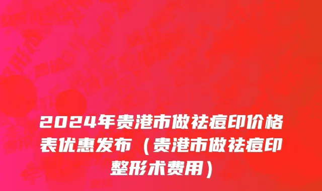 2024年贵港市做祛痘印价格表优惠发布（贵港市做祛痘印整形术费用）