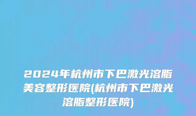 2024年杭州市下巴激光溶脂美容整形医院(杭州市下巴激光溶脂整形医院)