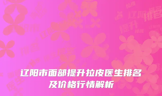 辽阳市面部提升拉皮医生排名及价格行情解析