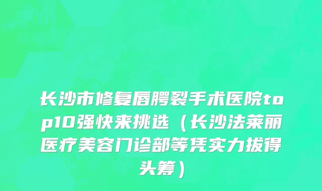 长沙市修复唇腭裂手术医院top10强快来挑选（长沙法莱丽医疗美容门诊部等凭实力拔得头筹）