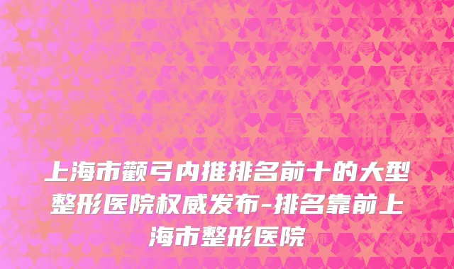 上海市颧弓内推排名前十的大型整形医院权威发布-排名靠前上海市整形医院