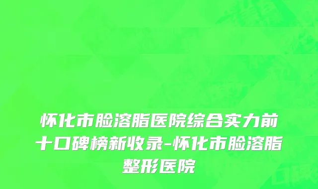 怀化市脸溶脂医院综合实力前十口碑榜新收录-怀化市脸溶脂整形医院