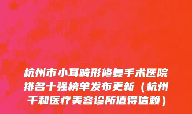 杭州市小耳畸形修复手术医院排名十强榜单发布更新（杭州千和医疗美容诊所值得信赖）