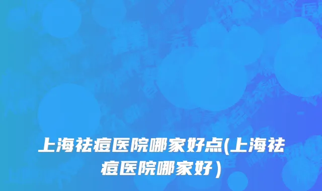 上海祛痘医院哪家好点(上海祛痘医院哪家好）