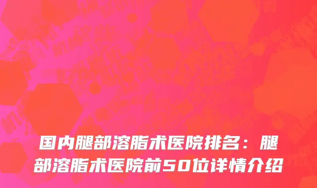 国内腿部溶脂术医院排名：腿部溶脂术医院前50位详情介绍