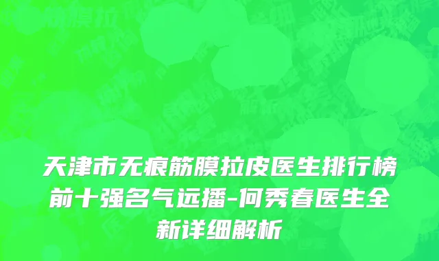 天津市无痕筋膜拉皮医生排行榜前十强名气远播-何秀春医生全新详细解析