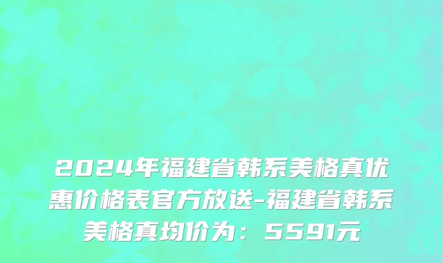 2024年福建省韩系美格真优惠价格表官方放送-福建省韩系美格真均价为：5591元