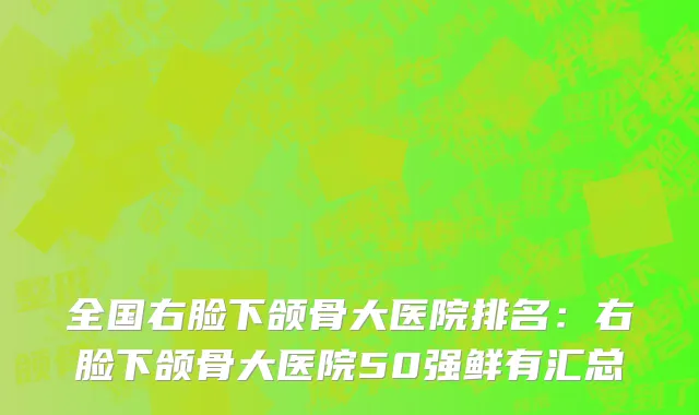 全国右脸下颌骨大医院排名：右脸下颌骨大医院50强鲜有汇总