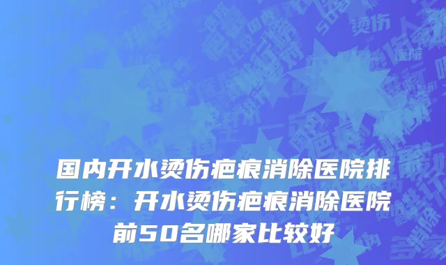 国内开水烫伤疤痕消除医院排行榜：开水烫伤疤痕消除医院前50名哪家比较好