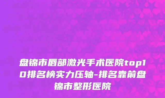 盘锦市唇部激光手术医院top10排名榜实力压轴-排名靠前盘锦市整形医院