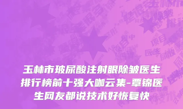 玉林市玻尿酸注射眼除皱医生排行榜前十强大咖云集-覃锦医生网友都说技术好恢复快