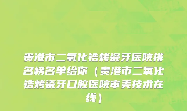 贵港市二氧化锆烤瓷牙医院排名榜名单给你（贵港市二氧化锆烤瓷牙口腔医院审美技术在线）