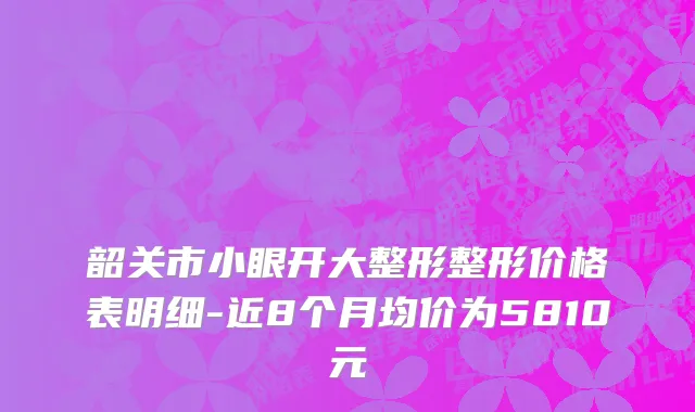 韶关市小眼开大整形整形价格表明细-近8个月均价为5810元