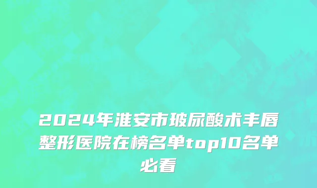 2024年淮安市玻尿酸术丰唇整形医院在榜名单top10名单必看