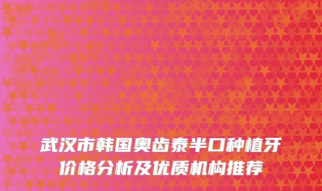 武汉市韩国奥齿泰半口种植牙价格分析及优质机构推荐