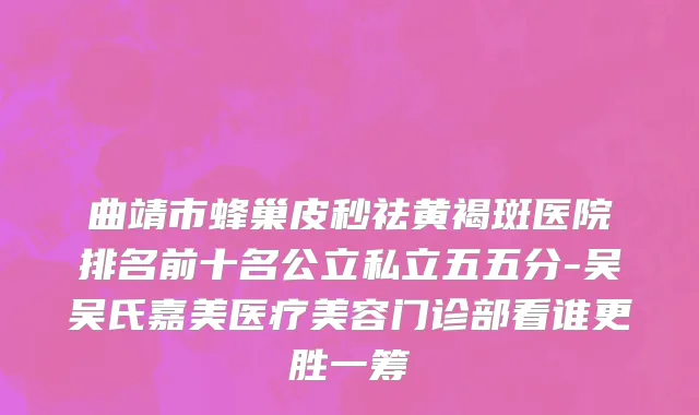 曲靖市蜂巢皮秒祛黄褐斑医院排名前十名公立私立五五分-吴吴氏嘉美医疗美容门诊部看谁更胜一筹