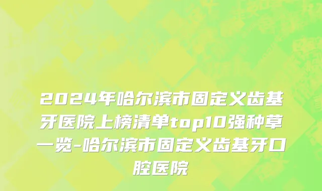 2024年哈尔滨市固定义齿基牙医院上榜清单top10强种草一览-哈尔滨市固定义齿基牙口腔医院